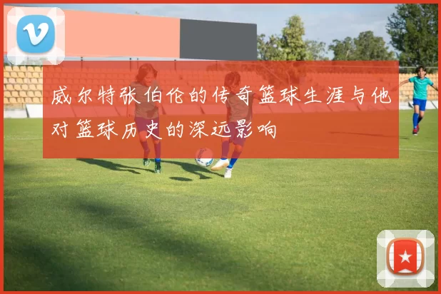威尔特张伯伦的传奇篮球生涯与他对篮球历史的深远影响