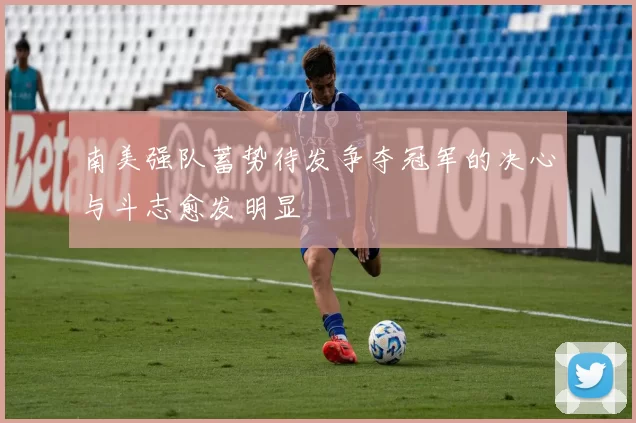 南美强队蓄势待发争夺冠军的决心与斗志愈发明显