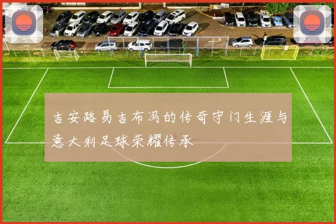 吉安路易吉布冯的传奇守门生涯与意大利足球荣耀传承