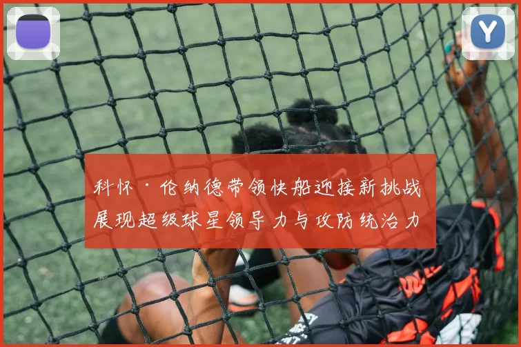 科怀·伦纳德带领快船迎接新挑战 展现超级球星领导力与攻防统治力