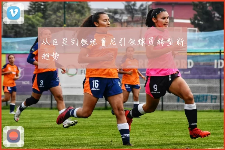 从巨星到教练鲁尼引领球员转型新趋势