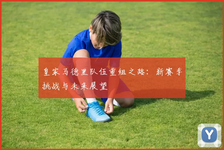 皇家马德里队伍重组之路：新赛季挑战与未来展望
