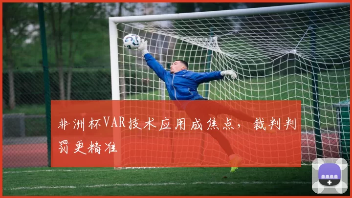 非洲杯VAR技术应用成焦点，裁判判罚更精准