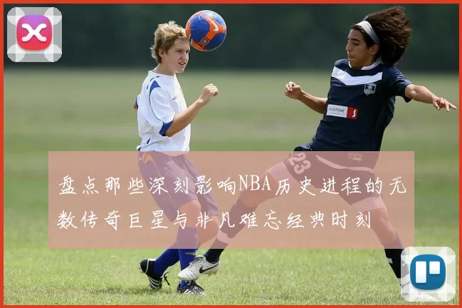 盘点那些深刻影响NBA历史进程的无数传奇巨星与非凡难忘经典时刻