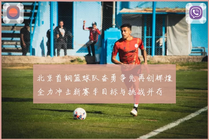 北京首钢篮球队奋勇争先再创辉煌全力冲击新赛季目标与挑战并存
