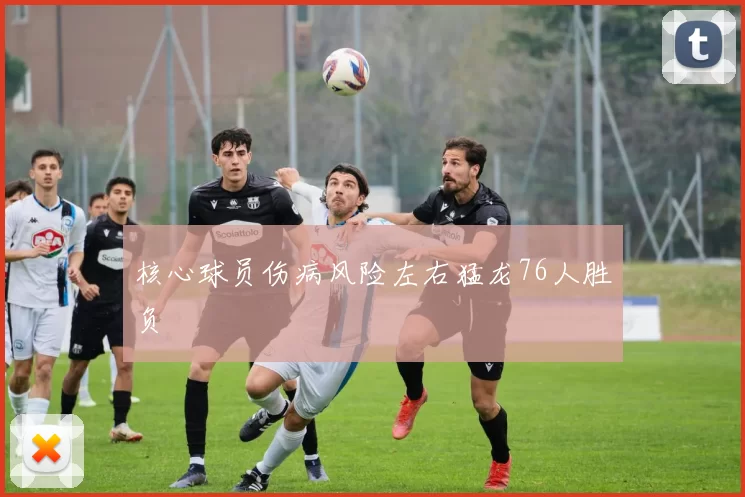 核心球员伤病风险左右猛龙76人胜负