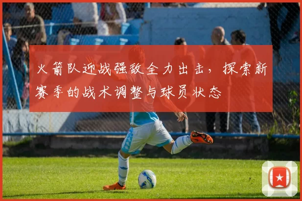 火箭队迎战强敌全力出击，探索新赛季的战术调整与球员状态