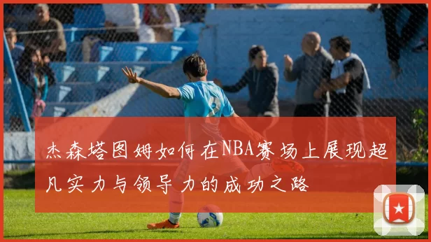 杰森塔图姆如何在NBA赛场上展现超凡实力与领导力的成功之路