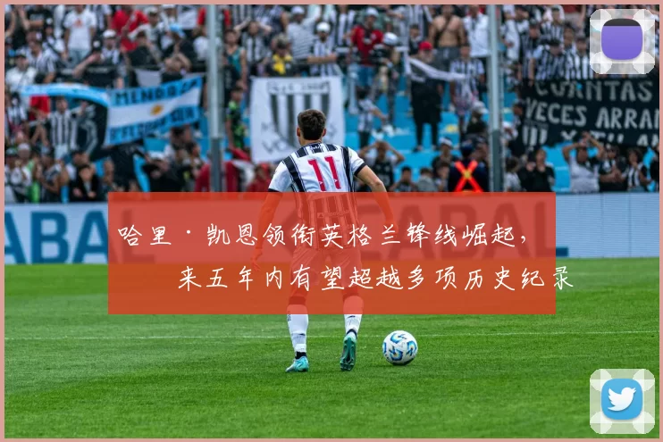 哈里·凯恩领衔英格兰锋线崛起，未来五年内有望超越多项历史纪录