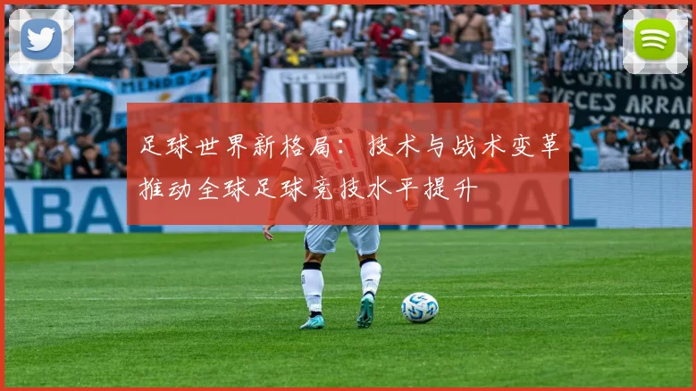 足球世界新格局：技术与战术变革推动全球足球竞技水平提升