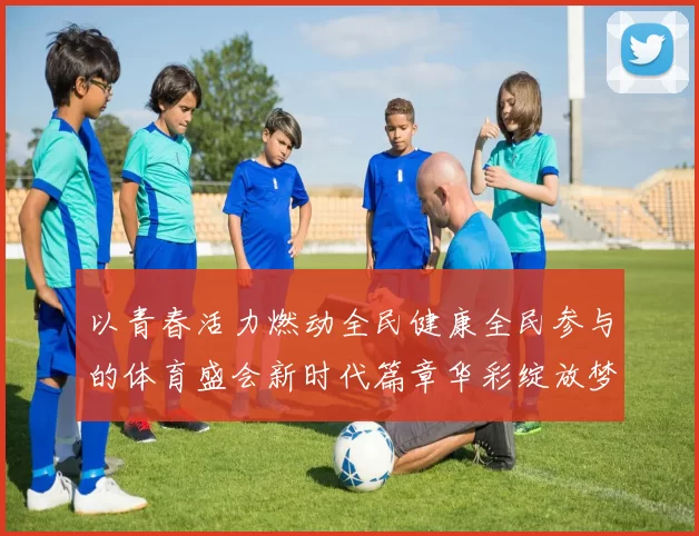 以青春活力燃动全民健康全民参与的体育盛会新时代篇章华彩绽放梦